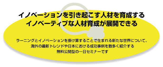 イノベーションを引き起こす人材を育成する
イノベーティブな人材育成が展開できる
ラーニングとイノベーションを掛け算することで生まれる新たな世界について、
海外の最新トレンドや日本における成功事例を数多く紹介する
無料公開型の一日セミナーです