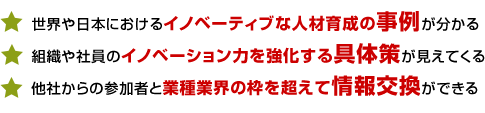世界や日本におけるイノベーティブな人材育成の事例が分かる
組織や社員のイノベーション力を強化する具体策が見えてくる
他社からの参加者と業種業界の枠を超えて情報交換ができる