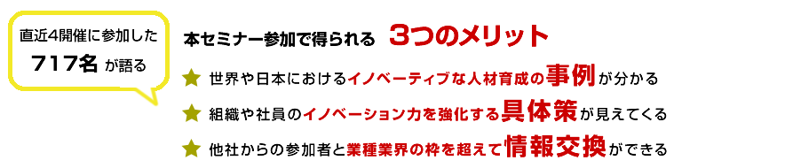 直近3開催に参加した579名が語る
本セミナー参加で得られる3つのメリット
世界や日本におけるイノベーティブな人材育成の事例が分かる
組織や社員のイノベーション力を強化する具体策が見えてくる
他社からの参加者と業種業界の枠を超えて情報交換ができる